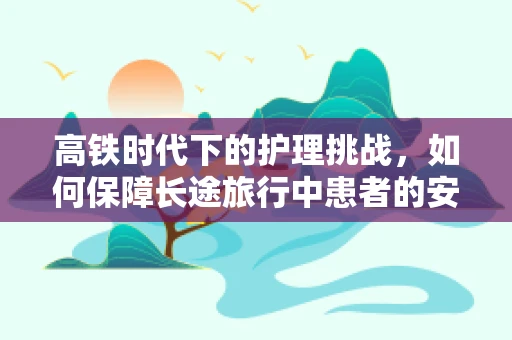 高铁时代下的护理挑战，如何保障长途旅行中患者的安全与舒适？