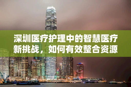 深圳医疗护理中的智慧医疗新挑战，如何有效整合资源？