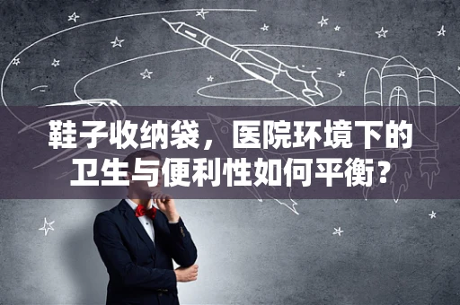 鞋子收纳袋，医院环境下的卫生与便利性如何平衡？