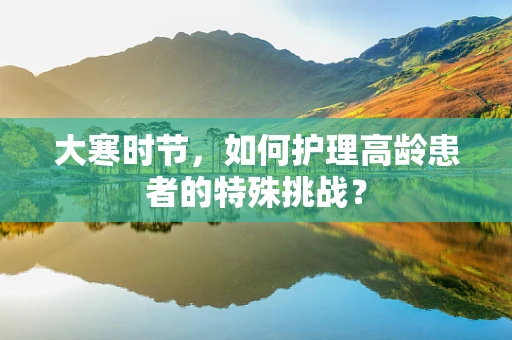 大寒时节，如何护理高龄患者的特殊挑战？