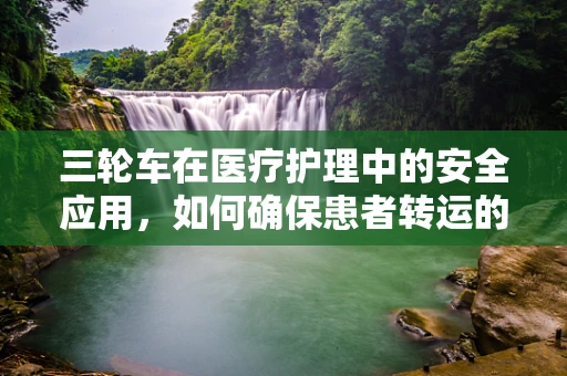 三轮车在医疗护理中的安全应用，如何确保患者转运的万无一失？