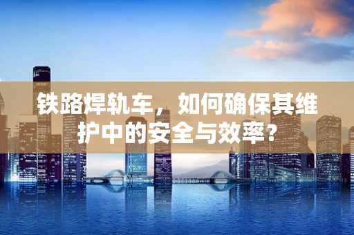 铁路焊轨车，如何确保其维护中的安全与效率？