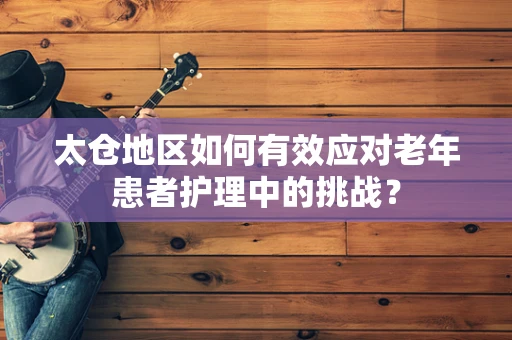 太仓地区如何有效应对老年患者护理中的挑战？