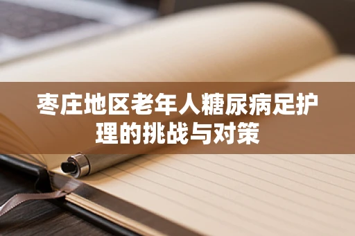 枣庄地区老年人糖尿病足护理的挑战与对策