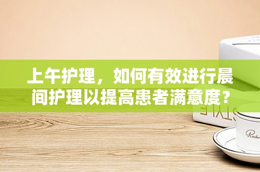 上午护理，如何有效进行晨间护理以提高患者满意度？