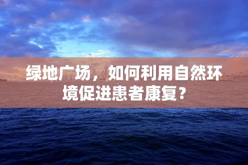 绿地广场，如何利用自然环境促进患者康复？