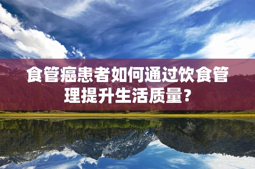 食管癌患者如何通过饮食管理提升生活质量？