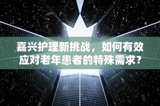嘉兴护理新挑战，如何有效应对老年患者的特殊需求？