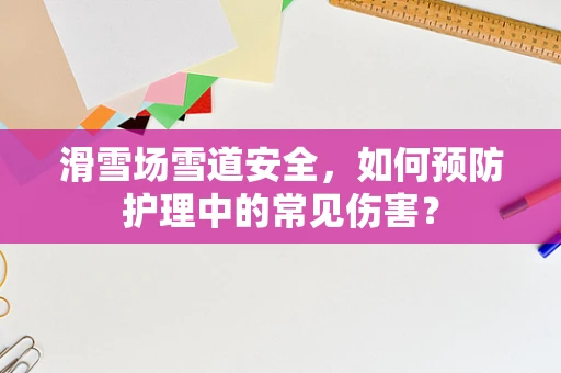 滑雪场雪道安全，如何预防护理中的常见伤害？
