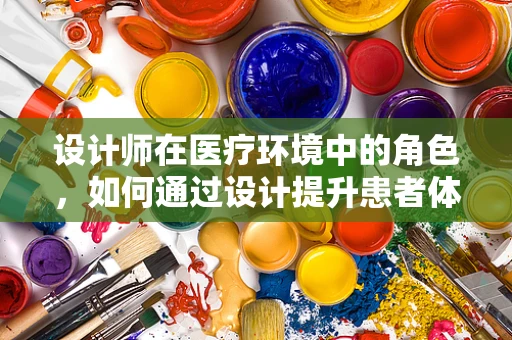 设计师在医疗环境中的角色，如何通过设计提升患者体验？