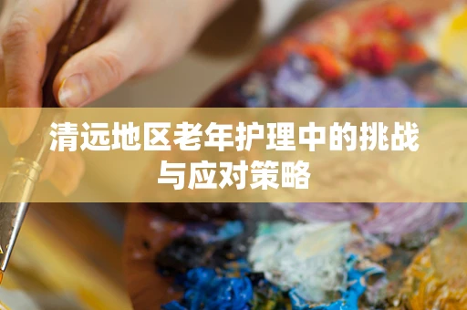 清远地区老年护理中的挑战与应对策略