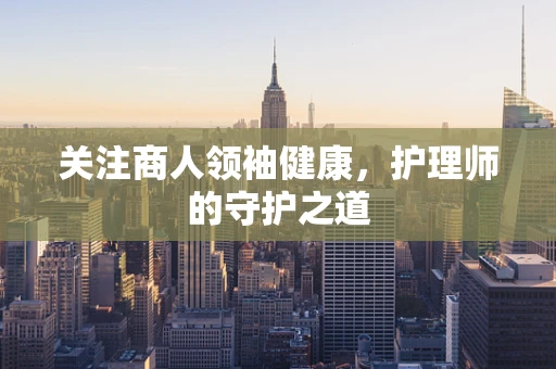 关注商人领袖健康，护理师的守护之道