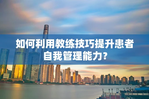 如何利用教练技巧提升患者自我管理能力？