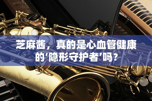 芝麻酱，真的是心血管健康的‘隐形守护者’吗？
