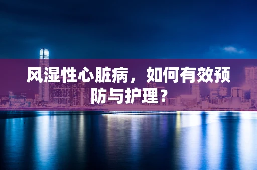 风湿性心脏病，如何有效预防与护理？