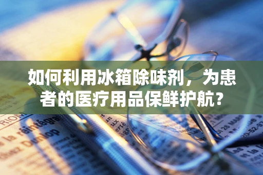 如何利用冰箱除味剂，为患者的医疗用品保鲜护航？
