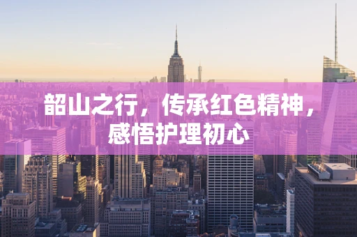 韶山之行，传承红色精神，感悟护理初心
