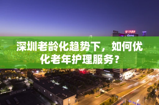 深圳老龄化趋势下，如何优化老年护理服务？