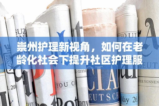 崇州护理新视角，如何在老龄化社会下提升社区护理服务？