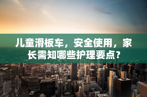 儿童滑板车，安全使用，家长需知哪些护理要点？