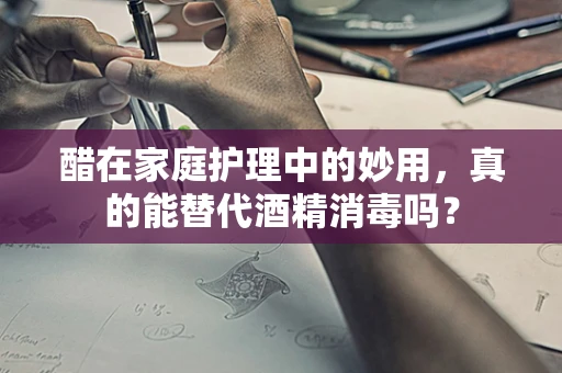 醋在家庭护理中的妙用，真的能替代酒精消毒吗？