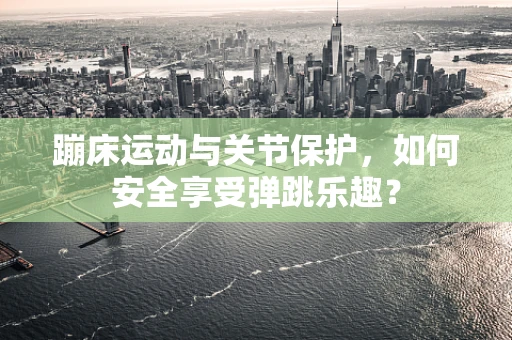 蹦床运动与关节保护，如何安全享受弹跳乐趣？