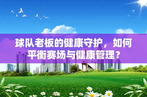球队老板的健康守护，如何平衡赛场与健康管理？