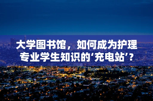 大学图书馆，如何成为护理专业学生知识的‘充电站’？