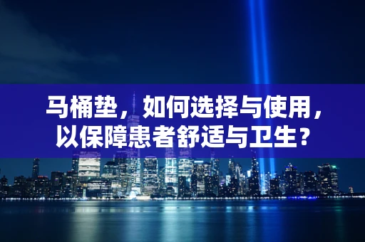 马桶垫，如何选择与使用，以保障患者舒适与卫生？