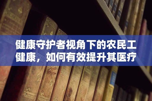 健康守护者视角下的农民工健康，如何有效提升其医疗知识水平？