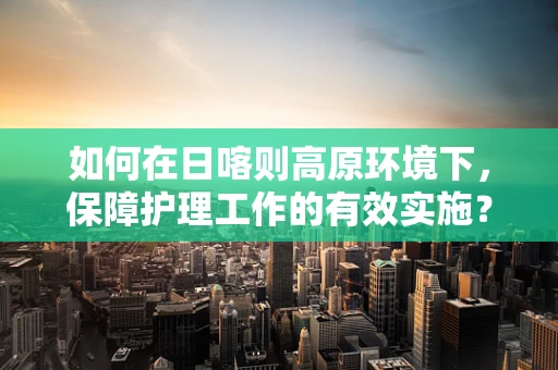 如何在日喀则高原环境下，保障护理工作的有效实施？