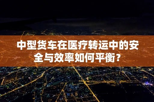 中型货车在医疗转运中的安全与效率如何平衡？