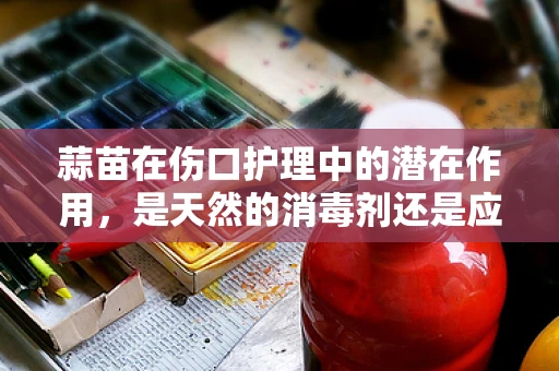 蒜苗在伤口护理中的潜在作用，是天然的消毒剂还是应避开的刺激源？