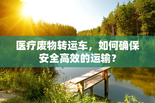 医疗废物转运车，如何确保安全高效的运输？