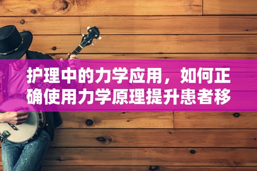护理中的力学应用，如何正确使用力学原理提升患者移动安全？