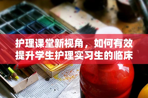 护理课堂新视角，如何有效提升学生护理实习生的临床实践能力？