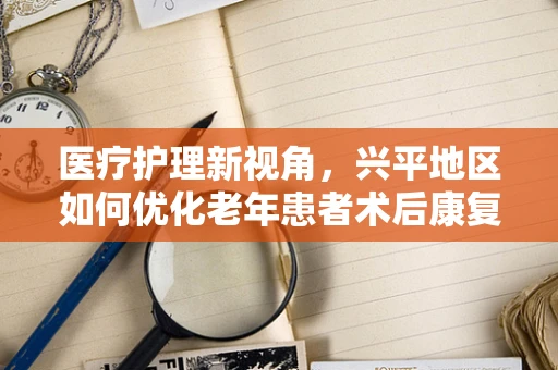 医疗护理新视角，兴平地区如何优化老年患者术后康复护理？