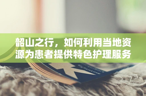 韶山之行，如何利用当地资源为患者提供特色护理服务？