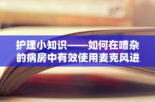 护理小知识——如何在嘈杂的病房中有效使用麦克风进行沟通？