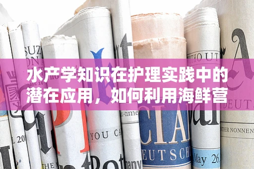 水产学知识在护理实践中的潜在应用，如何利用海鲜营养促进患者康复？