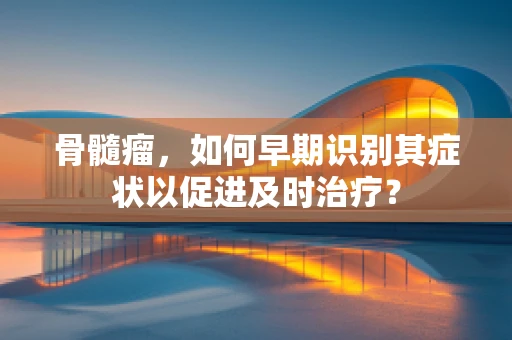 骨髓瘤，如何早期识别其症状以促进及时治疗？