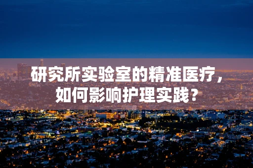 研究所实验室的精准医疗，如何影响护理实践？