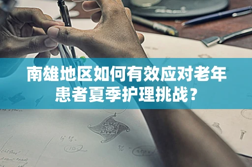 南雄地区如何有效应对老年患者夏季护理挑战？