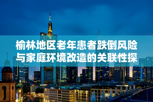 榆林地区老年患者跌倒风险与家庭环境改造的关联性探究