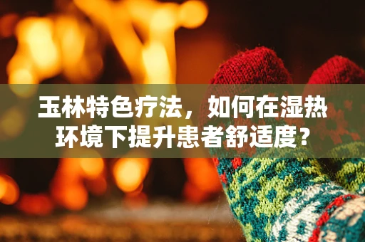 玉林特色疗法，如何在湿热环境下提升患者舒适度？