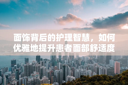 面饰背后的护理智慧，如何优雅地提升患者面部舒适度？