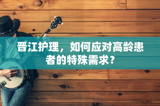 晋江护理，如何应对高龄患者的特殊需求？