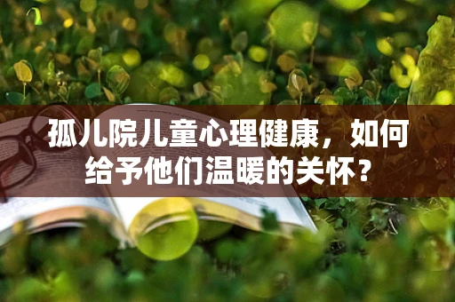孤儿院儿童心理健康，如何给予他们温暖的关怀？
