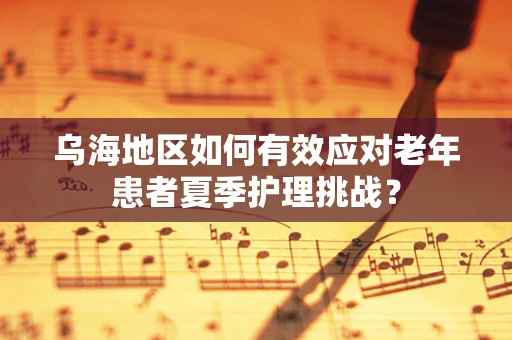乌海地区如何有效应对老年患者夏季护理挑战？