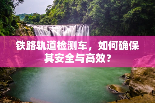 铁路轨道检测车，如何确保其安全与高效？